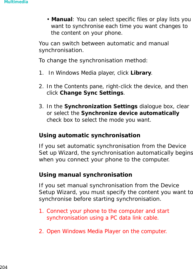 Multimedia204• Manual: You can select specific files or play lists you want to synchronise each time you want changes to the content on your phone.You can switch between automatic and manual synchronisation.To change the synchronisation method:1. In Windows Media player, click Library. 2. In the Contents pane, right-click the device, and then click Change Sync Settings.3. In the Synchronization Settings dialogue box, clear or select the Synchronize device automatically check box to select the mode you want.Using automatic synchronisationIf you set automatic synchronisation from the Device Set up Wizard, the synchronisation automatically begins when you connect your phone to the computer.Using manual synchronisationIf you set manual synchronisation from the Device Setup Wizard, you must specify the content you want to synchronise before starting synchronisation.1. Connect your phone to the computer and start synchronisation using a PC data link cable.2. Open Windows Media Player on the computer.