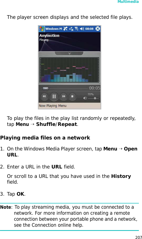 Multimedia207The player screen displays and the selected file plays.To play the files in the play list randomly or repeatedly, tap Menu → Shuffle/Repeat.Playing media files on a network1. On the Windows Media Player screen, tap Menu → Open URL.2. Enter a URL in the URL field.Or scroll to a URL that you have used in the History field.3. Tap OK.Note: To play streaming media, you must be connected to a network. For more information on creating a remote connection between your portable phone and a network, see the Connection online help.