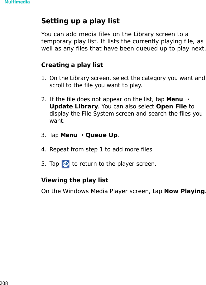 Multimedia208Setting up a play listYou can add media files on the Library screen to a temporary play list. It lists the currently playing file, as well as any files that have been queued up to play next.Creating a play list1. On the Library screen, select the category you want and scroll to the file you want to play.2. If the file does not appear on the list, tap Menu → Update Library. You can also select Open File to display the File System screen and search the files you want.3.Tap Menu → Queue Up.4. Repeat from step 1 to add more files.5. Tap to return to the player screen.Viewing the play listOn the Windows Media Player screen, tap Now Playing.