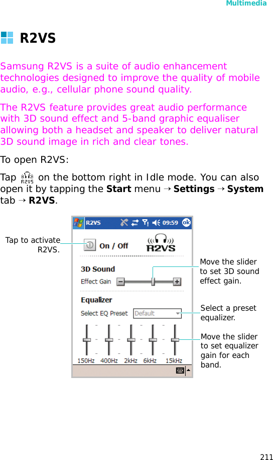 Multimedia211R2VSSamsung R2VS is a suite of audio enhancement technologies designed to improve the quality of mobile audio, e.g., cellular phone sound quality.The R2VS feature provides great audio performance with 3D sound effect and 5-band graphic equaliser allowing both a headset and speaker to deliver natural 3D sound image in rich and clear tones.To open R2VS:Tap on the bottom right in Idle mode. You can also open it by tapping the Start menu → Settings → System tab → R2VS.Tap to activateR2VS. Move the slider to set 3D sound effect gain.Select a preset equalizer.Move the slider to set equalizer gain for each band.