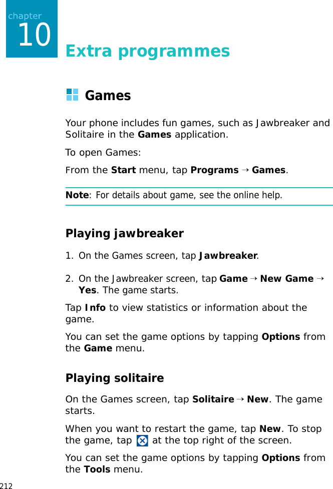 21210Extra programmesGamesYour phone includes fun games, such as Jawbreaker and Solitaire in the Games application.To open Games:From the Start menu, tap Programs → Games.Note: For details about game, see the online help.Playing jawbreaker1. On the Games screen, tap Jawbreaker.2. On the Jawbreaker screen, tap Game → New Game → Yes. The game starts.Tap Info to view statistics or information about the game.You can set the game options by tapping Options from the Game menu.Playing solitaireOn the Games screen, tap Solitaire → New. The game starts.When you want to restart the game, tap New. To stop the game, tap at the top right of the screen.You can set the game options by tapping Options from the Tools menu.