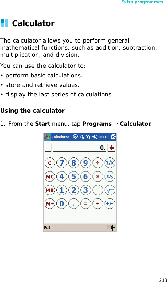 Extra programmes213CalculatorThe calculator allows you to perform general mathematical functions, such as addition, subtraction, multiplication, and division.You can use the calculator to:• perform basic calculations.• store and retrieve values.• display the last series of calculations.Using the calculator1. From the Start menu, tap Programs → Calculator.