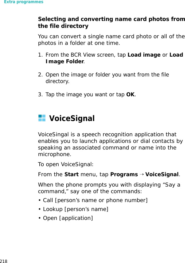 Extra programmes218Selecting and converting name card photos from the file directoryYou can convert a single name card photo or all of the photos in a folder at one time.1. From the BCR View screen, tap Load image or Load Image Folder.2. Open the image or folder you want from the file directory.3. Tap the image you want or tap OK.VoiceSignalVoiceSingal is a speech recognition application that enables you to launch applications or dial contacts by speaking an associated command or name into the microphone.To open VoiceSignal:From the Start menu, tap Programs → VoiceSignal.When the phone prompts you with displaying “Say a command,” say one of the commands:• Call [person’s name or phone number]• Lookup [person’s name]• Open [application]