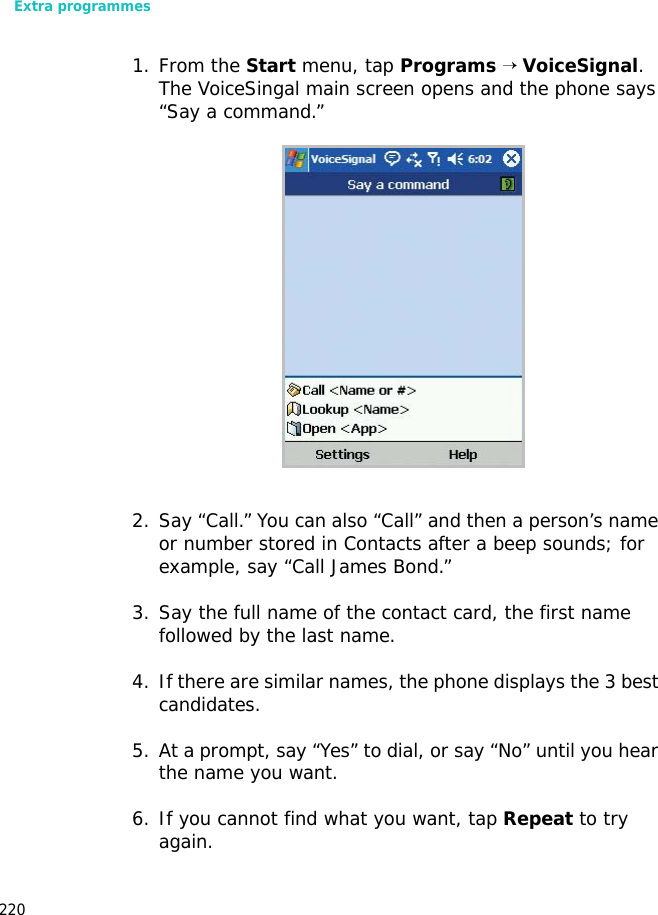 Extra programmes2201. From the Start menu, tap Programs → VoiceSignal. The VoiceSingal main screen opens and the phone says “Say a command.” 2. Say “Call.” You can also “Call” and then a person’s name or number stored in Contacts after a beep sounds; for example, say “Call James Bond.” 3. Say the full name of the contact card, the first name followed by the last name.4. If there are similar names, the phone displays the 3 best candidates. 5. At a prompt, say “Yes” to dial, or say “No” until you hear the name you want. 6. If you cannot find what you want, tap Repeat to try again.