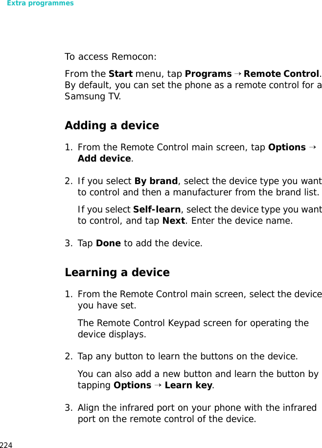 Extra programmes224To access Remocon: From the Start menu, tap Programs → Remote Control. By default, you can set the phone as a remote control for a Samsung TV.Adding a device1. From the Remote Control main screen, tap Options → Add device. 2. If you select By brand, select the device type you want to control and then a manufacturer from the brand list.If you select Self-learn, select the device type you want to control, and tap Next. Enter the device name.3. Tap Done to add the device.Learning a device1. From the Remote Control main screen, select the device you have set. The Remote Control Keypad screen for operating the device displays.2. Tap any button to learn the buttons on the device.You can also add a new button and learn the button by tapping Options → Learn key.3. Align the infrared port on your phone with the infrared port on the remote control of the device.