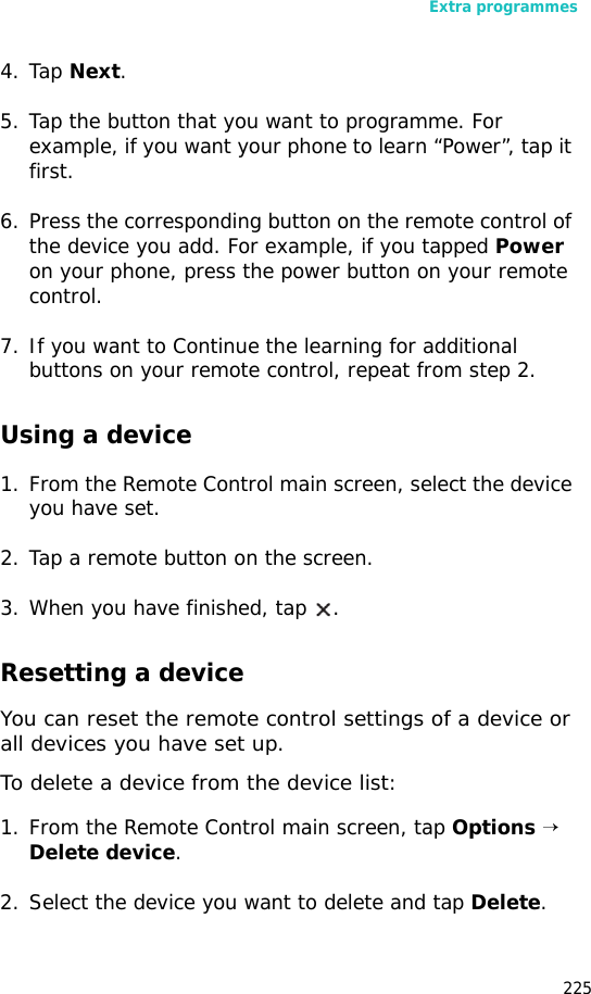 Extra programmes2254. Tap Next.5. Tap the button that you want to programme. For example, if you want your phone to learn “Power”, tap it first.6. Press the corresponding button on the remote control of the device you add. For example, if you tapped Power on your phone, press the power button on your remote control.7. If you want to Continue the learning for additional buttons on your remote control, repeat from step 2.Using a device1. From the Remote Control main screen, select the device you have set.2. Tap a remote button on the screen.3. When you have finished, tap .Resetting a deviceYou can reset the remote control settings of a device or all devices you have set up.To delete a device from the device list:1. From the Remote Control main screen, tap Options → Delete device.2. Select the device you want to delete and tap Delete.