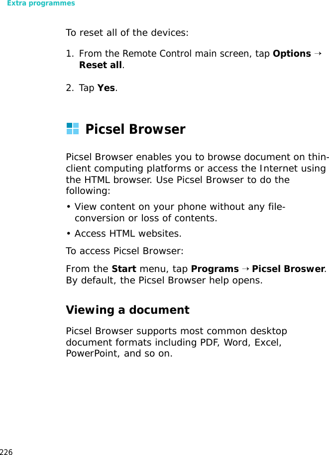 Extra programmes226To reset all of the devices:1. From the Remote Control main screen, tap Options → Reset all.2. Tap Yes.Picsel BrowserPicsel Browser enables you to browse document on thin-client computing platforms or access the Internet using the HTML browser. Use Picsel Browser to do the following:• View content on your phone without any file-conversion or loss of contents.• Access HTML websites.To access Picsel Browser:From the Start menu, tap Programs → Picsel Broswer. By default, the Picsel Browser help opens.Viewing a documentPicsel Browser supports most common desktop document formats including PDF, Word, Excel, PowerPoint, and so on.