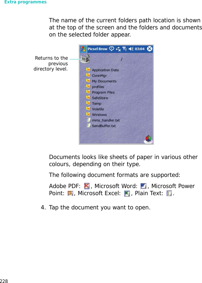 Extra programmes228The name of the current folders path location is shown at the top of the screen and the folders and documents on the selected folder appear.Documents looks like sheets of paper in various other colours, depending on their type.The following document formats are supported:Adobe PDF: , Microsoft Word: , Microsoft Power Point: , Microsoft Excel: , Plain Text: .4. Tap the document you want to open.Returns to thepreviousdirectory level.