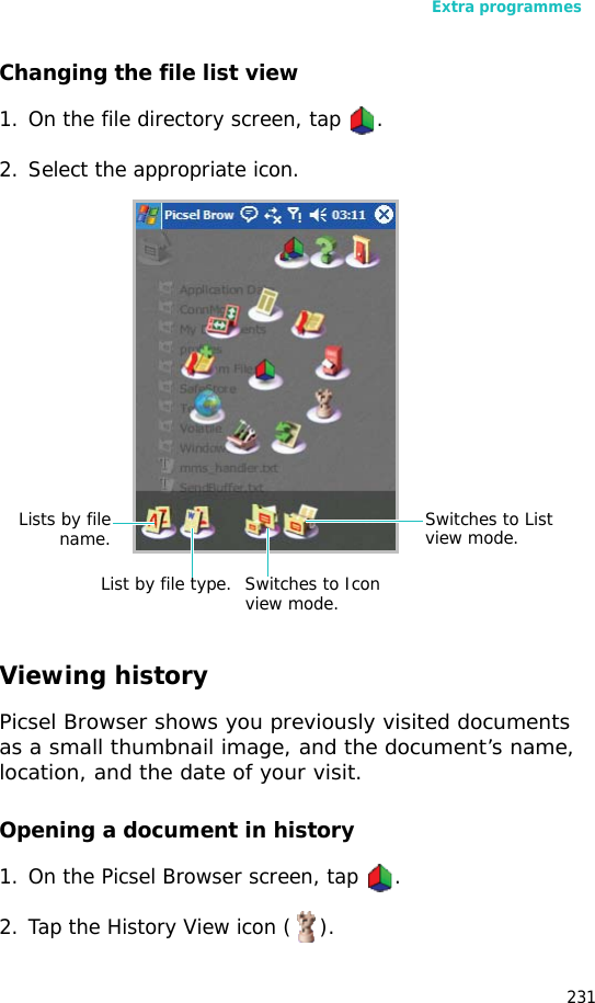Extra programmes231Changing the file list view1. On the file directory screen, tap .2. Select the appropriate icon.Viewing historyPicsel Browser shows you previously visited documents as a small thumbnail image, and the document’s name, location, and the date of your visit.Opening a document in history1. On the Picsel Browser screen, tap .2. Tap the History View icon ( ).Lists by filename.List by file type. Switches to Icon view mode.Switches to List view mode.
