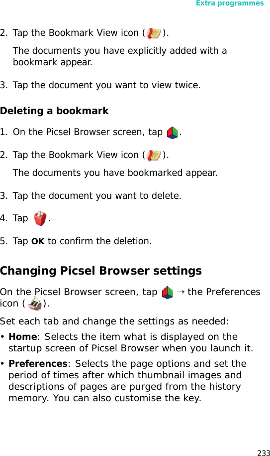 Extra programmes2332. Tap the Bookmark View icon ( ).The documents you have explicitly added with a bookmark appear.3. Tap the document you want to view twice.Deleting a bookmark1. On the Picsel Browser screen, tap .2. Tap the Bookmark View icon ( ).The documents you have bookmarked appear.3. Tap the document you want to delete.4. Tap .5. Tap OK to confirm the deletion.Changing Picsel Browser settingsOn the Picsel Browser screen, tap → the Preferences icon ( ).Set each tab and change the settings as needed:•Home: Selects the item what is displayed on the startup screen of Picsel Browser when you launch it.•Preferences: Selects the page options and set the period of times after which thumbnail images and descriptions of pages are purged from the history memory. You can also customise the key.