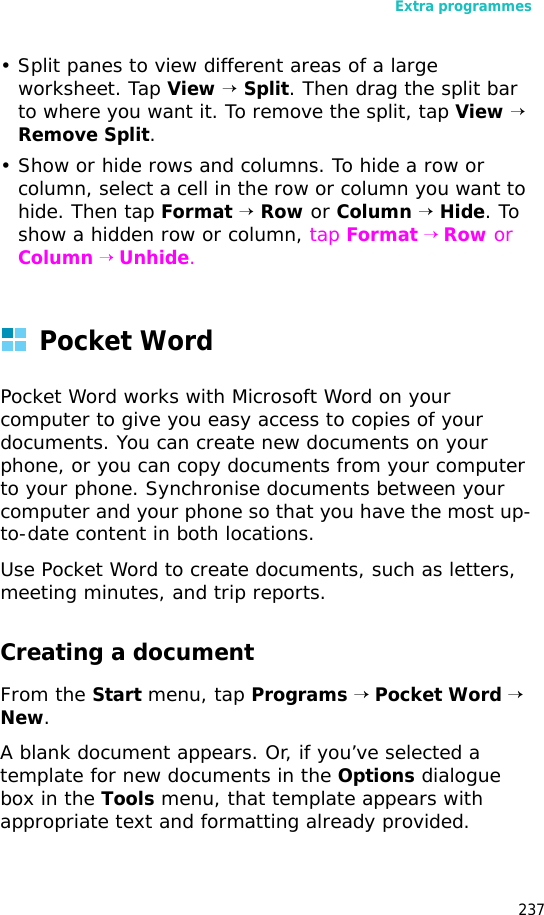 Extra programmes237• Split panes to view different areas of a large worksheet. Tap View → Split. Then drag the split bar to where you want it. To remove the split, tap View → Remove Split.• Show or hide rows and columns. To hide a row or column, select a cell in the row or column you want to hide. Then tap Format → Row or Column → Hide. To show a hidden row or column, tap Format → Row or Column → Unhide.Pocket WordPocket Word works with Microsoft Word on your computer to give you easy access to copies of your documents. You can create new documents on your phone, or you can copy documents from your computer to your phone. Synchronise documents between your computer and your phone so that you have the most up-to-date content in both locations.Use Pocket Word to create documents, such as letters, meeting minutes, and trip reports. Creating a documentFrom the Start menu, tap Programs → Pocket Word → New. A blank document appears. Or, if you’ve selected a template for new documents in the Options dialogue box in the Tools menu, that template appears with appropriate text and formatting already provided.