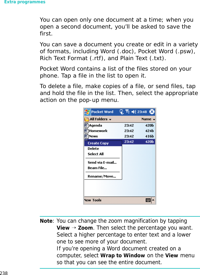 Extra programmes238You can open only one document at a time; when you open a second document, you’ll be asked to save the first. You can save a document you create or edit in a variety of formats, including Word (.doc), Pocket Word (.psw), Rich Text Format (.rtf), and Plain Text (.txt).Pocket Word contains a list of the files stored on your phone. Tap a file in the list to open it. To delete a file, make copies of a file, or send files, tap and hold the file in the list. Then, select the appropriate action on the pop-up menu.Note: You can change the zoom magnification by tapping View → Zoom. Then select the percentage you want. Select a higher percentage to enter text and a lower one to see more of your document. If you’re opening a Word document created on a computer, select Wrap to Window on the View menu so that you can see the entire document.