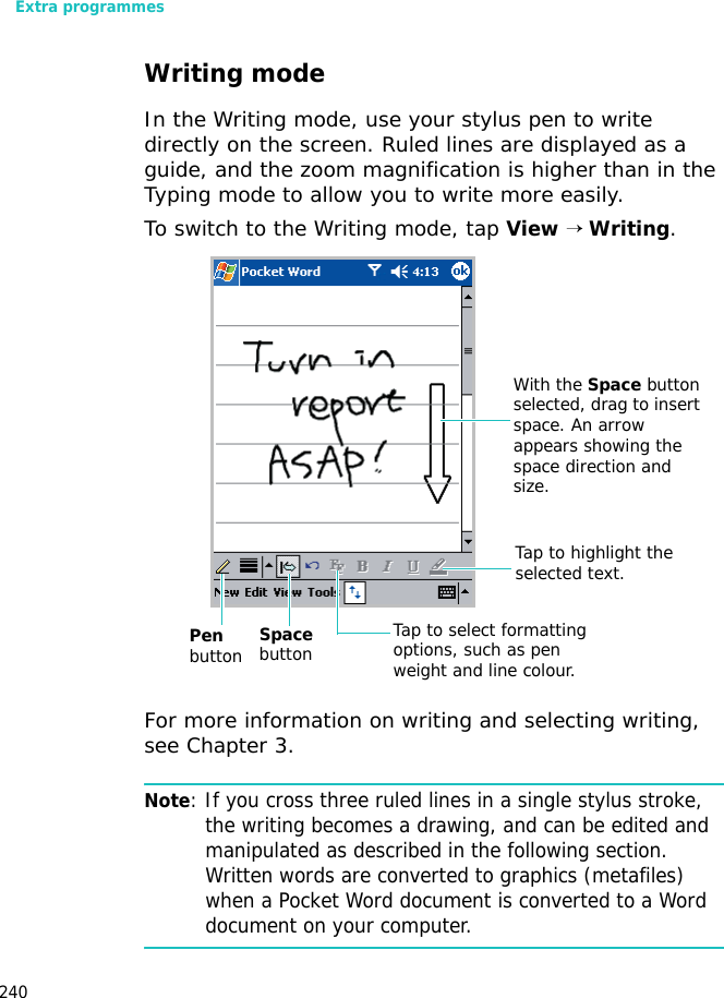 Extra programmes240Writing modeIn the Writing mode, use your stylus pen to write directly on the screen. Ruled lines are displayed as a guide, and the zoom magnification is higher than in the Typing mode to allow you to write more easily.To switch to the Writing mode, tap View → Writing.For more information on writing and selecting writing, see Chapter 3.Note: If you cross three ruled lines in a single stylus stroke, the writing becomes a drawing, and can be edited and manipulated as described in the following section. Written words are converted to graphics (metafiles) when a Pocket Word document is converted to a Word document on your computer.Space buttonPen button Tap to select formatting options, such as pen weight and line colour.With the Space button selected, drag to insert space. An arrow appears showing the space direction and size.Tap to highlight the selected text.