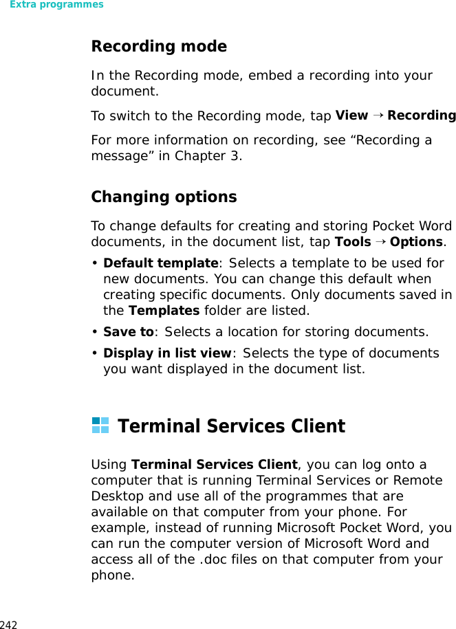 Extra programmes242Recording modeIn the Recording mode, embed a recording into your document. To switch to the Recording mode, tap View → RecordingFor more information on recording, see “Recording a message” in Chapter 3.Changing optionsTo change defaults for creating and storing Pocket Word documents, in the document list, tap Tools → Options.•Default template: Selects a template to be used for new documents. You can change this default when creating specific documents. Only documents saved in the Templates folder are listed.•Save to: Selects a location for storing documents.•Display in list view: Selects the type of documents you want displayed in the document list.Terminal Services ClientUsing Terminal Services Client, you can log onto a computer that is running Terminal Services or Remote Desktop and use all of the programmes that are available on that computer from your phone. For example, instead of running Microsoft Pocket Word, you can run the computer version of Microsoft Word and access all of the .doc files on that computer from your phone.