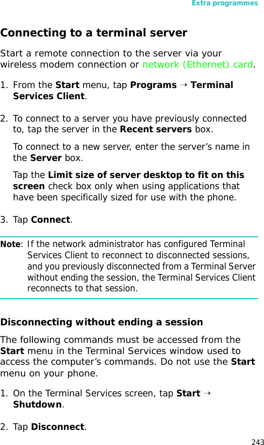 Extra programmes243Connecting to a terminal serverStart a remote connection to the server via your wireless modem connection or network (Ethernet) card.1. From the Start menu, tap Programs → Terminal Services Client.2. To connect to a server you have previously connected to, tap the server in the Recent servers box.To connect to a new server, enter the server’s name in the Server box.Tap the Limit size of server desktop to fit on this screen check box only when using applications that have been specifically sized for use with the phone.3. Tap Connect.Note: If the network administrator has configured Terminal Services Client to reconnect to disconnected sessions, and you previously disconnected from a Terminal Server without ending the session, the Terminal Services Client reconnects to that session.Disconnecting without ending a sessionThe following commands must be accessed from the Start menu in the Terminal Services window used to access the computer’s commands. Do not use the Start menu on your phone.1. On the Terminal Services screen, tap Start → Shutdown.2. Tap Disconnect.