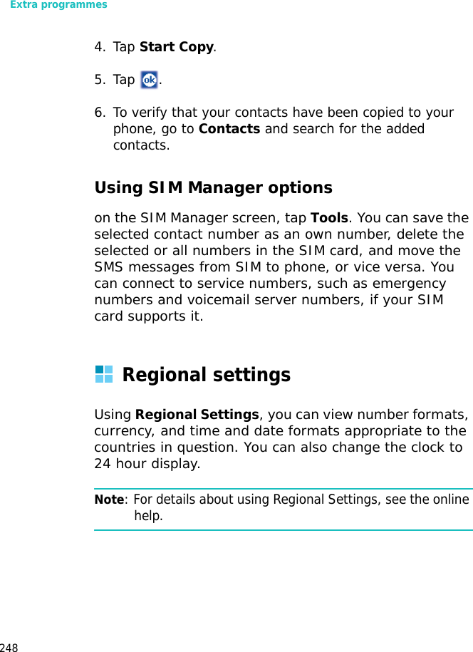 Extra programmes2484. Tap Start Copy.5. Tap .6. To verify that your contacts have been copied to your phone, go to Contacts and search for the added contacts.Using SIM Manager optionson the SIM Manager screen, tap Tools. You can save the selected contact number as an own number, delete the selected or all numbers in the SIM card, and move the SMS messages from SIM to phone, or vice versa. You can connect to service numbers, such as emergency numbers and voicemail server numbers, if your SIM card supports it.Regional settingsUsing Regional Settings, you can view number formats, currency, and time and date formats appropriate to the countries in question. You can also change the clock to 24 hour display.Note: For details about using Regional Settings, see the online help.