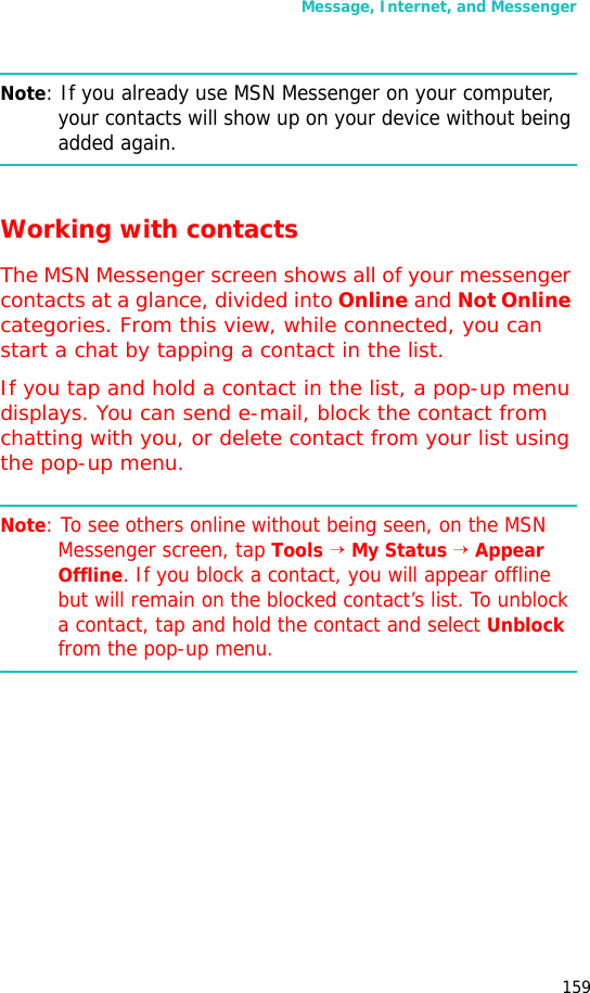 Message, Internet, and Messenger159Note: If you already use MSN Messenger on your computer, your contacts will show up on your device without being added again.Working with contactsThe MSN Messenger screen shows all of your messenger contacts at a glance, divided into Online and Not Online categories. From this view, while connected, you can start a chat by tapping a contact in the list.If you tap and hold a contact in the list, a pop-up menu displays. You can send e-mail, block the contact from chatting with you, or delete contact from your list using the pop-up menu.Note: To see others online without being seen, on the MSN Messenger screen, tap Tools → My Status → Appear Offline. If you block a contact, you will appear offline but will remain on the blocked contact’s list. To unblock a contact, tap and hold the contact and select Unblock from the pop-up menu.
