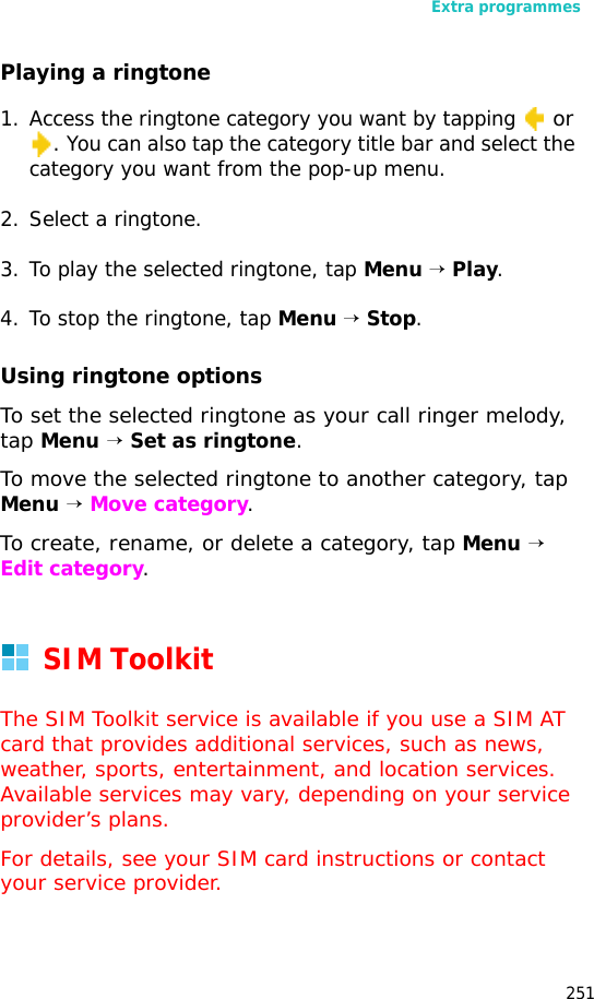 Extra programmes251Playing a ringtone1. Access the ringtone category you want by tapping or . You can also tap the category title bar and select the category you want from the pop-up menu.2. Select a ringtone.3. To play the selected ringtone, tap Menu → Play.4. To stop the ringtone, tap Menu → Stop.Using ringtone optionsTo set the selected ringtone as your call ringer melody, tap Menu → Set as ringtone.To move the selected ringtone to another category, tap Menu → Move category.To create, rename, or delete a category, tap Menu → Edit category.SIM ToolkitThe SIM Toolkit service is available if you use a SIM AT card that provides additional services, such as news, weather, sports, entertainment, and location services. Available services may vary, depending on your service provider’s plans.For details, see your SIM card instructions or contact your service provider.