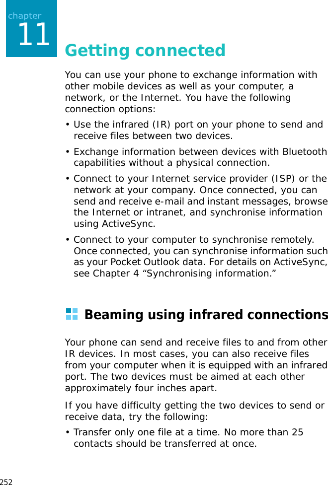 25211Getting connectedYou can use your phone to exchange information with other mobile devices as well as your computer, a network, or the Internet. You have the following connection options:• Use the infrared (IR) port on your phone to send and receive files between two devices. • Exchange information between devices with Bluetooth capabilities without a physical connection.• Connect to your Internet service provider (ISP) or the network at your company. Once connected, you can send and receive e-mail and instant messages, browse the Internet or intranet, and synchronise information using ActiveSync.• Connect to your computer to synchronise remotely. Once connected, you can synchronise information such as your Pocket Outlook data. For details on ActiveSync, see Chapter 4 “Synchronising information.”Beaming using infrared connectionsYour phone can send and receive files to and from other IR devices. In most cases, you can also receive files from your computer when it is equipped with an infrared port. The two devices must be aimed at each other approximately four inches apart. If you have difficulty getting the two devices to send or receive data, try the following:• Transfer only one file at a time. No more than 25 contacts should be transferred at once.