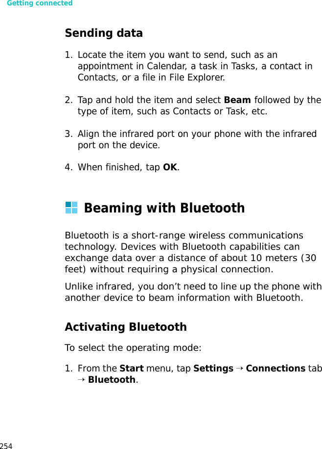 Getting connected254Sending data1. Locate the item you want to send, such as an appointment in Calendar, a task in Tasks, a contact in Contacts, or a file in File Explorer.2. Tap and hold the item and select Beam followed by the type of item, such as Contacts or Task, etc.3. Align the infrared port on your phone with the infrared port on the device.4. When finished, tap OK.Beaming with BluetoothBluetooth is a short-range wireless communications technology. Devices with Bluetooth capabilities can exchange data over a distance of about 10 meters (30 feet) without requiring a physical connection.Unlike infrared, you don’t need to line up the phone with another device to beam information with Bluetooth.Activating BluetoothTo select the operating mode:1. From the Start menu, tap Settings → Connections tab → Bluetooth.