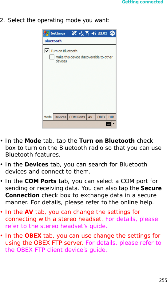 Getting connected2552. Select the operating mode you want:•In the Mode tab, tap the Turn on Bluetooth check box to turn on the Bluetooth radio so that you can use Bluetooth features.•In the Devices tab, you can search for Bluetooth devices and connect to them.•In the COM Ports tab, you can select a COM port for sending or receiving data. You can also tap the Secure Connection check box to exchange data in a secure manner. For details, please refer to the online help.•In the AV tab, you can change the settings for connecting with a stereo headset. For details, please refer to the stereo headset’s guide.•In the OBEX tab, you can use change the settings for using the OBEX FTP server. For details, please refer to the OBEX FTP client device’s guide.