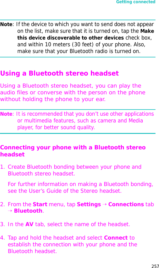 Getting connected257Note: If the device to which you want to send does not appear on the list, make sure that it is turned on, tap the Make this device discoverable to other devices check box, and within 10 meters (30 feet) of your phone. Also, make sure that your Bluetooth radio is turned on.Using a Bluetooth stereo headset Using a Bluetooth stereo headset, you can play the audio files or converse with the person on the phone without holding the phone to your ear. Note: It is recommended that you don’t use other applications or multimedia features, such as camera and Media player, for better sound quality.Connecting your phone with a Bluetooth stereo headset1. Create Bluetooth bonding between your phone and Bluetooth stereo headset. For further information on making a Bluetooth bonding, see the User’s Guide of the Stereo headset.2. From the Start menu, tap Settings → Connections tab → Bluetooth.3. In the AV tab, select the name of the headset.4. Tap and hold the headset and select Connect to establish the connection with your phone and the Bluetooth headset.