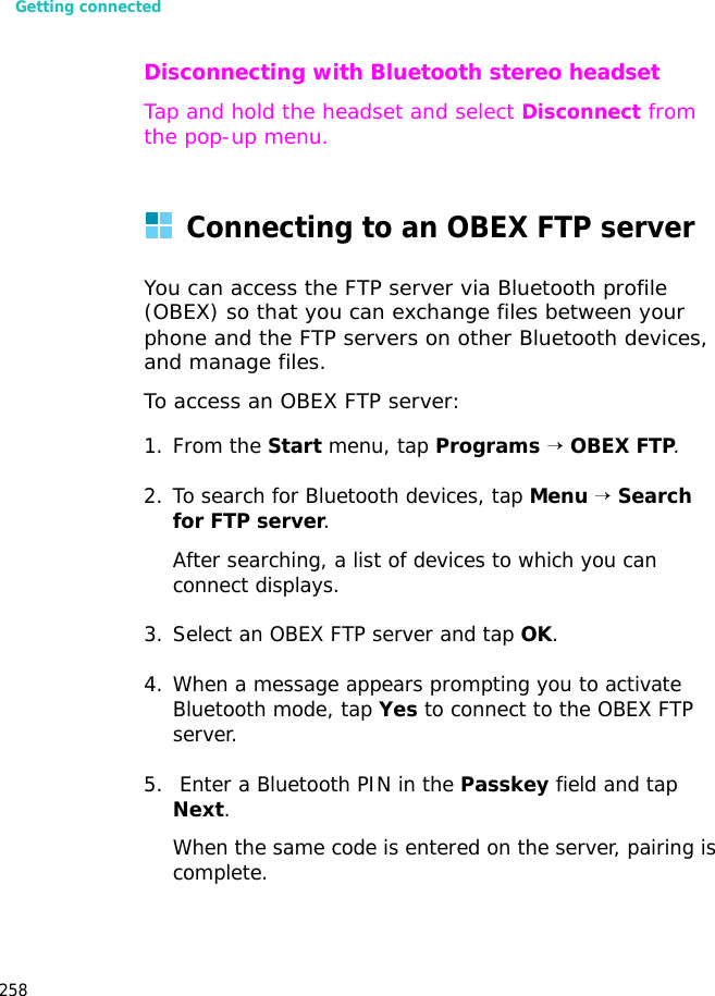 Getting connected258Disconnecting with Bluetooth stereo headsetTap and hold the headset and select Disconnect from the pop-up menu.Connecting to an OBEX FTP serverYou can access the FTP server via Bluetooth profile (OBEX) so that you can exchange files between your phone and the FTP servers on other Bluetooth devices, and manage files.To access an OBEX FTP server:1. From the Start menu, tap Programs → OBEX FTP.2. To search for Bluetooth devices, tap Menu → Search for FTP server.After searching, a list of devices to which you can connect displays.3. Select an OBEX FTP server and tap OK.4. When a message appears prompting you to activate Bluetooth mode, tap Yes to connect to the OBEX FTP server.5. Enter a Bluetooth PIN in the Passkey field and tap Next.When the same code is entered on the server, pairing is complete.