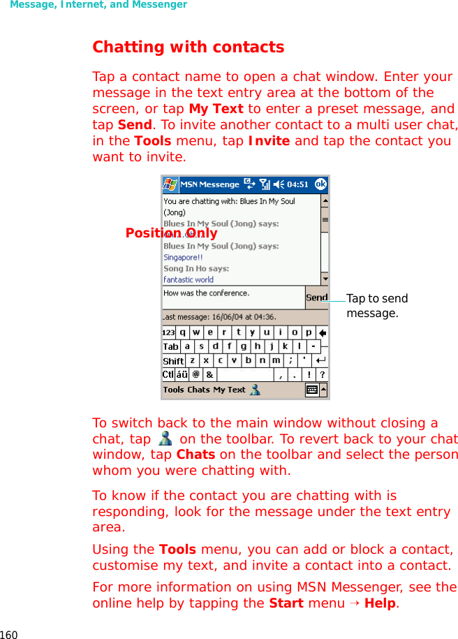 Message, Internet, and Messenger160Chatting with contactsTap a contact name to open a chat window. Enter your message in the text entry area at the bottom of the screen, or tap My Text to enter a preset message, and tap Send. To invite another contact to a multi user chat, in the Tools menu, tap Invite and tap the contact you want to invite.To switch back to the main window without closing a chat, tap on the toolbar. To revert back to your chat window, tap Chats on the toolbar and select the person whom you were chatting with.To know if the contact you are chatting with is responding, look for the message under the text entry area.Using the Tools menu, you can add or block a contact, customise my text, and invite a contact into a contact.For more information on using MSN Messenger, see the online help by tapping the Start menu → Help.Tap to send message.Position Only