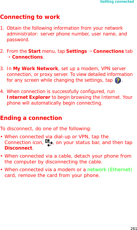 Getting connected261Connecting to work1. Obtain the following information from your network administrator: server phone number, user name, and password.2. From the Start menu, tap Settings → Connections tab → Connections.3. In My Work Network, set up a modem, VPN server connection, or proxy server. To view detailed information for any screen while changing the settings, tap .4. When connection is successfully configured, run Internet Explorer to begin browsing the Internet. Your phone will automatically begin connecting.Ending a connectionTo disconnect, do one of the following:• When connected via dial-up or VPN, tap the Connection icon, , on your status bar, and then tap Disconnect.• When connected via a cable, detach your phone from the computer by disconnecting the cable.• When connected via a modem or a network (Ethernet) card, remove the card from your phone.
