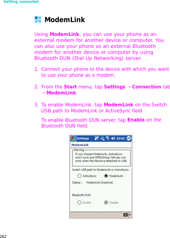 Getting connected262ModemLinkUsing ModemLink, you can use your phone as an external modem for another device or computer. You can also use your phone as an external Bluetooth modem for another device or computer by using Bluetooth DUN (Dial Up Networking) server. 1. Connect your phone to the device with which you want to use your phone as a modem.2. From the Start menu, tap Settings → Connection tab → ModemLink.3. To enable ModemLink, tap ModemLink on the Switch USB path to ModemLink or ActiveSync field.To enable Bluetooth DUN server, tap Enable on the Bluetooth DUN field.