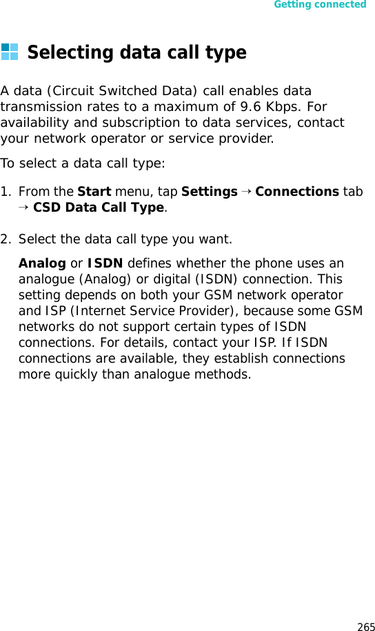 Getting connected265Selecting data call typeA data (Circuit Switched Data) call enables data transmission rates to a maximum of 9.6 Kbps. For availability and subscription to data services, contact your network operator or service provider.To select a data call type:1. From the Start menu, tap Settings → Connections tab → CSD Data Call Type.2. Select the data call type you want.Analog or ISDN defines whether the phone uses an analogue (Analog) or digital (ISDN) connection. This setting depends on both your GSM network operator and ISP (Internet Service Provider), because some GSM networks do not support certain types of ISDN connections. For details, contact your ISP. If ISDN connections are available, they establish connections more quickly than analogue methods.