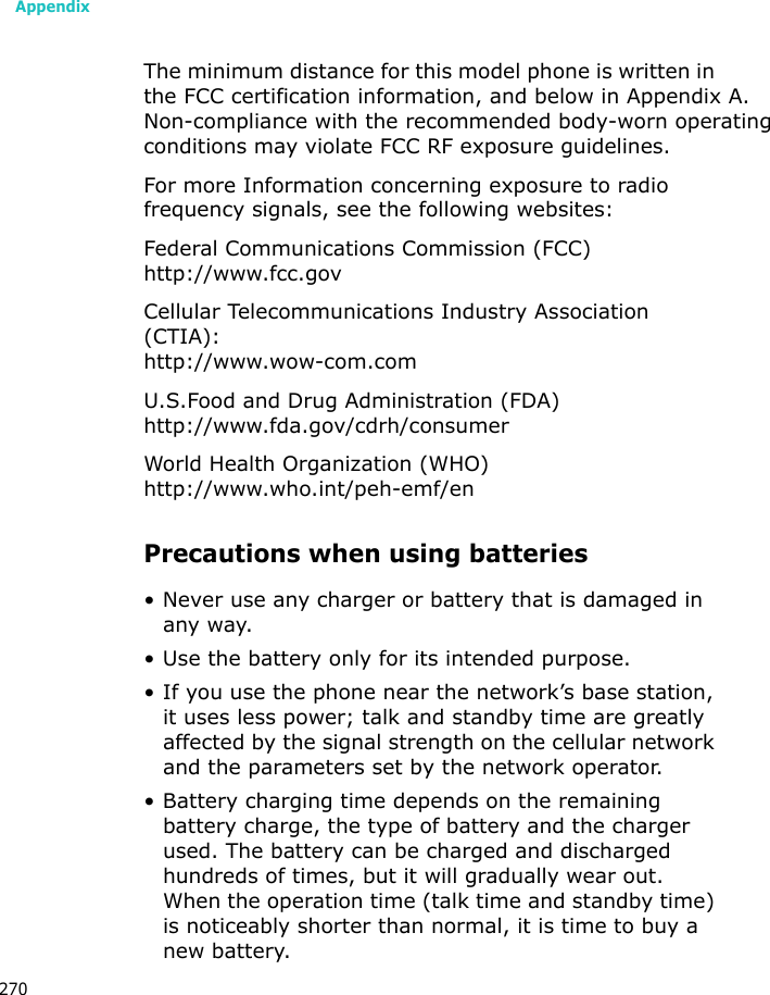 Appendix270The minimum distance for this model phone is written in the FCC certification information, and below in Appendix A. Non-compliance with the recommended body-worn operatingconditions may violate FCC RF exposure guidelines.For more Information concerning exposure to radio frequency signals, see the following websites:Federal Communications Commission (FCC)http://www.fcc.govCellular Telecommunications Industry Association (CTIA):http://www.wow-com.comU.S.Food and Drug Administration (FDA)http://www.fda.gov/cdrh/consumerWorld Health Organization (WHO)http://www.who.int/peh-emf/enPrecautions when using batteries• Never use any charger or battery that is damaged in any way.• Use the battery only for its intended purpose.• If you use the phone near the network’s base station, it uses less power; talk and standby time are greatly affected by the signal strength on the cellular network and the parameters set by the network operator. • Battery charging time depends on the remaining battery charge, the type of battery and the charger used. The battery can be charged and discharged hundreds of times, but it will gradually wear out. When the operation time (talk time and standby time) is noticeably shorter than normal, it is time to buy a new battery.