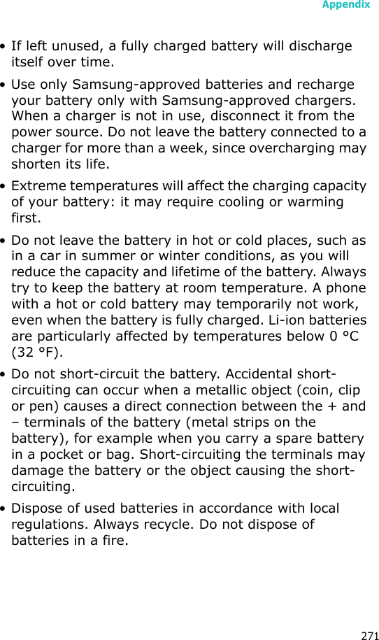 Appendix271• If left unused, a fully charged battery will discharge itself over time.• Use only Samsung-approved batteries and recharge your battery only with Samsung-approved chargers. When a charger is not in use, disconnect it from the power source. Do not leave the battery connected to a charger for more than a week, since overcharging may shorten its life.• Extreme temperatures will affect the charging capacity of your battery: it may require cooling or warming first.• Do not leave the battery in hot or cold places, such as in a car in summer or winter conditions, as you will reduce the capacity and lifetime of the battery. Always try to keep the battery at room temperature. A phone with a hot or cold battery may temporarily not work, even when the battery is fully charged. Li-ion batteries are particularly affected by temperatures below 0 °C (32 °F).• Do not short-circuit the battery. Accidental short-circuiting can occur when a metallic object (coin, clip or pen) causes a direct connection between the + and – terminals of the battery (metal strips on the battery), for example when you carry a spare battery in a pocket or bag. Short-circuiting the terminals may damage the battery or the object causing the short-circuiting.• Dispose of used batteries in accordance with local regulations. Always recycle. Do not dispose of batteries in a fire.
