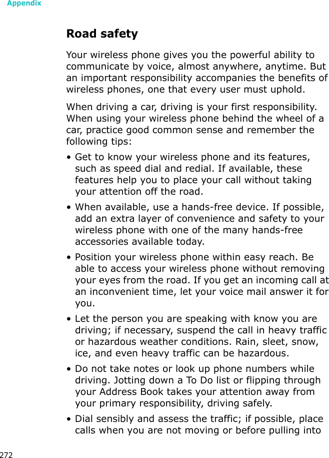 Appendix272Road safetyYour wireless phone gives you the powerful ability to communicate by voice, almost anywhere, anytime. But an important responsibility accompanies the benefits of wireless phones, one that every user must uphold.When driving a car, driving is your first responsibility. When using your wireless phone behind the wheel of a car, practice good common sense and remember the following tips:• Get to know your wireless phone and its features, such as speed dial and redial. If available, these features help you to place your call without taking your attention off the road.• When available, use a hands-free device. If possible, add an extra layer of convenience and safety to your wireless phone with one of the many hands-free accessories available today.• Position your wireless phone within easy reach. Be able to access your wireless phone without removing your eyes from the road. If you get an incoming call at an inconvenient time, let your voice mail answer it for you.• Let the person you are speaking with know you are driving; if necessary, suspend the call in heavy traffic or hazardous weather conditions. Rain, sleet, snow, ice, and even heavy traffic can be hazardous.• Do not take notes or look up phone numbers while driving. Jotting down a To Do list or flipping through your Address Book takes your attention away from your primary responsibility, driving safely.• Dial sensibly and assess the traffic; if possible, place calls when you are not moving or before pulling into