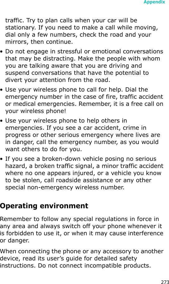 Appendix273traffic. Try to plan calls when your car will be stationary. If you need to make a call while moving, dial only a few numbers, check the road and your mirrors, then continue.• Do not engage in stressful or emotional conversations that may be distracting. Make the people with whom you are talking aware that you are driving and suspend conversations that have the potential to divert your attention from the road.• Use your wireless phone to call for help. Dial the emergency number in the case of fire, traffic accident or medical emergencies. Remember, it is a free call on your wireless phone!• Use your wireless phone to help others in emergencies. If you see a car accident, crime in progress or other serious emergency where lives are in danger, call the emergency number, as you would want others to do for you.• If you see a broken-down vehicle posing no serious hazard, a broken traffic signal, a minor traffic accident where no one appears injured, or a vehicle you know to be stolen, call roadside assistance or any other special non-emergency wireless number.Operating environmentRemember to follow any special regulations in force in any area and always switch off your phone whenever it is forbidden to use it, or when it may cause interference or danger.When connecting the phone or any accessory to another device, read its user’s guide for detailed safety instructions. Do not connect incompatible products.