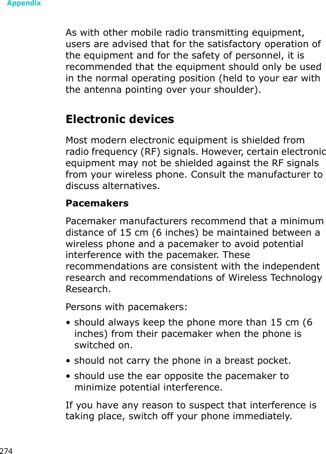 Appendix274As with other mobile radio transmitting equipment, users are advised that for the satisfactory operation of the equipment and for the safety of personnel, it is recommended that the equipment should only be used in the normal operating position (held to your ear with the antenna pointing over your shoulder).Electronic devicesMost modern electronic equipment is shielded from radio frequency (RF) signals. However, certain electronic equipment may not be shielded against the RF signals from your wireless phone. Consult the manufacturer to discuss alternatives.PacemakersPacemaker manufacturers recommend that a minimum distance of 15 cm (6 inches) be maintained between a wireless phone and a pacemaker to avoid potential interference with the pacemaker. These recommendations are consistent with the independent research and recommendations of Wireless Technology Research.Persons with pacemakers:• should always keep the phone more than 15 cm (6 inches) from their pacemaker when the phone is switched on.• should not carry the phone in a breast pocket.• should use the ear opposite the pacemaker to minimize potential interference.If you have any reason to suspect that interference is taking place, switch off your phone immediately.