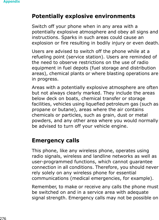 Appendix276Potentially explosive environmentsSwitch off your phone when in any area with a potentially explosive atmosphere and obey all signs and instructions. Sparks in such areas could cause an explosion or fire resulting in bodily injury or even death.Users are advised to switch off the phone while at a refueling point (service station). Users are reminded of the need to observe restrictions on the use of radio equipment in fuel depots (fuel storage and distribution areas), chemical plants or where blasting operations are in progress.Areas with a potentially explosive atmosphere are often but not always clearly marked. They include the areas below deck on boats, chemical transfer or storage facilities, vehicles using liquefied petroleum gas (such as propane or butane), areas where the air contains chemicals or particles, such as grain, dust or metal powders, and any other area where you would normally be advised to turn off your vehicle engine.Emergency callsThis phone, like any wireless phone, operates using radio signals, wireless and landline networks as well as user-programmed functions, which cannot guarantee connection in all conditions. Therefore, you should never rely solely on any wireless phone for essential communications (medical emergencies, for example).Remember, to make or receive any calls the phone must be switched on and in a service area with adequate signal strength. Emergency calls may not be possible on
