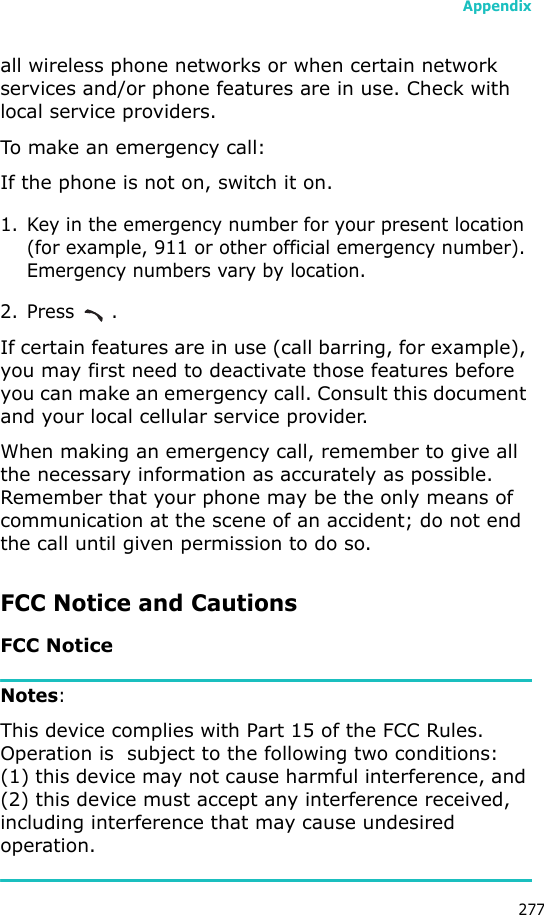 Appendix277all wireless phone networks or when certain network services and/or phone features are in use. Check with local service providers.To make an emergency call:If the phone is not on, switch it on.1. Key in the emergency number for your present location (for example, 911 or other official emergency number). Emergency numbers vary by location.2. Press .If certain features are in use (call barring, for example), you may first need to deactivate those features before you can make an emergency call. Consult this document and your local cellular service provider.When making an emergency call, remember to give all the necessary information as accurately as possible. Remember that your phone may be the only means of communication at the scene of an accident; do not end the call until given permission to do so.FCC Notice and CautionsFCC NoticeNotes:This device complies with Part 15 of the FCC Rules. Operation is subject to the following two conditions: (1) this device may not cause harmful interference, and (2) this device must accept any interference received, including interference that may cause undesired operation.