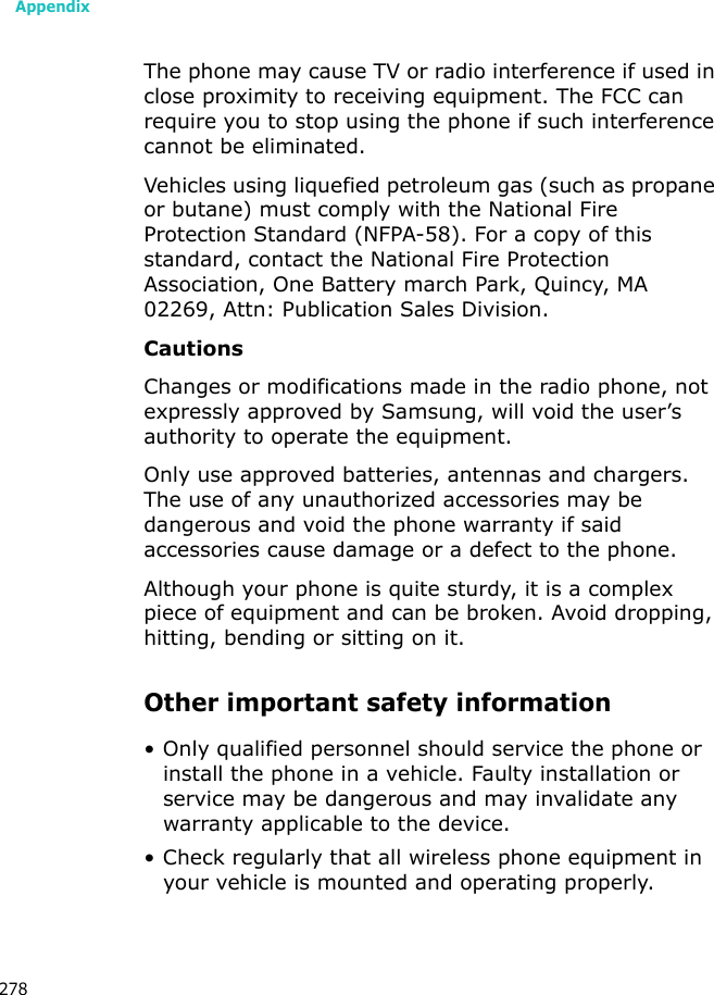 Appendix278The phone may cause TV or radio interference if used in close proximity to receiving equipment. The FCC can require you to stop using the phone if such interference cannot be eliminated.Vehicles using liquefied petroleum gas (such as propane or butane) must comply with the National Fire Protection Standard (NFPA-58). For a copy of this standard, contact the National Fire Protection Association, One Battery march Park, Quincy, MA 02269, Attn: Publication Sales Division.CautionsChanges or modifications made in the radio phone, not expressly approved by Samsung, will void the user’s authority to operate the equipment.Only use approved batteries, antennas and chargers. The use of any unauthorized accessories may be dangerous and void the phone warranty if said accessories cause damage or a defect to the phone.Although your phone is quite sturdy, it is a complex piece of equipment and can be broken. Avoid dropping, hitting, bending or sitting on it.Other important safety information• Only qualified personnel should service the phone or install the phone in a vehicle. Faulty installation or service may be dangerous and may invalidate any warranty applicable to the device.• Check regularly that all wireless phone equipment in your vehicle is mounted and operating properly.