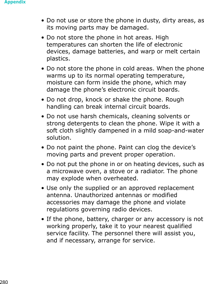 Appendix280• Do not use or store the phone in dusty, dirty areas, as its moving parts may be damaged.• Do not store the phone in hot areas. High temperatures can shorten the life of electronic devices, damage batteries, and warp or melt certain plastics.• Do not store the phone in cold areas. When the phone warms up to its normal operating temperature, moisture can form inside the phone, which may damage the phone’s electronic circuit boards.• Do not drop, knock or shake the phone. Rough handling can break internal circuit boards.• Do not use harsh chemicals, cleaning solvents or strong detergents to clean the phone. Wipe it with a soft cloth slightly dampened in a mild soap-and-water solution.• Do not paint the phone. Paint can clog the device’s moving parts and prevent proper operation.• Do not put the phone in or on heating devices, such as a microwave oven, a stove or a radiator. The phone may explode when overheated.• Use only the supplied or an approved replacement antenna. Unauthorized antennas or modified accessories may damage the phone and violate regulations governing radio devices.• If the phone, battery, charger or any accessory is not working properly, take it to your nearest qualified service facility. The personnel there will assist you, and if necessary, arrange for service.