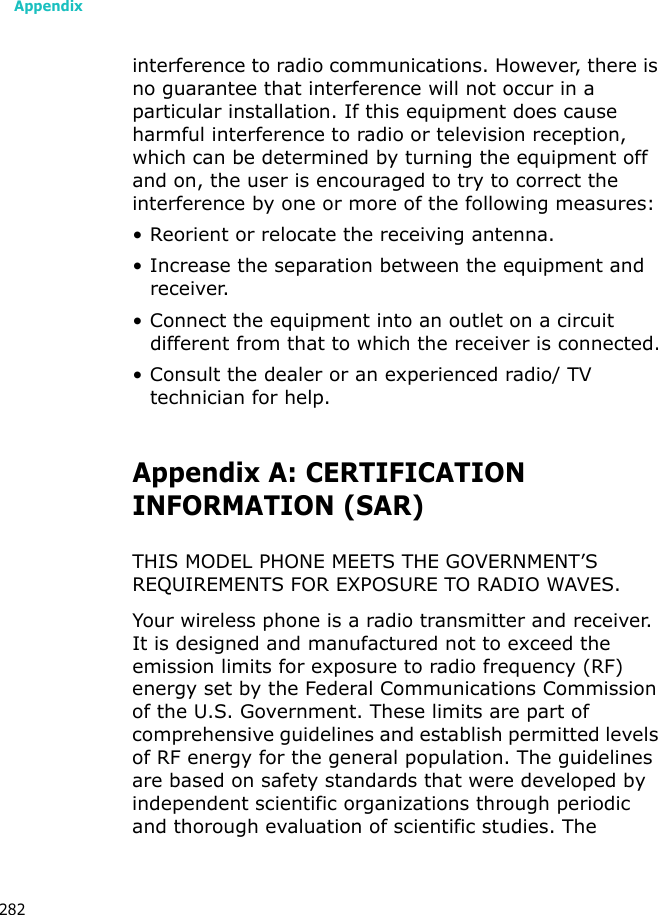 Appendix282interference to radio communications. However, there is no guarantee that interference will not occur in a particular installation. If this equipment does cause harmful interference to radio or television reception, which can be determined by turning the equipment off and on, the user is encouraged to try to correct the interference by one or more of the following measures:• Reorient or relocate the receiving antenna.• Increase the separation between the equipment and receiver.• Connect the equipment into an outlet on a circuit different from that to which the receiver is connected.• Consult the dealer or an experienced radio/ TV technician for help.Appendix A: CERTIFICATIONINFORMATION (SAR)THIS MODEL PHONE MEETS THE GOVERNMENT’S REQUIREMENTS FOR EXPOSURE TO RADIO WAVES.Your wireless phone is a radio transmitter and receiver. It is designed and manufactured not to exceed the emission limits for exposure to radio frequency (RF) energy set by the Federal Communications Commission of the U.S. Government. These limits are part of comprehensive guidelines and establish permitted levels of RF energy for the general population. The guidelines are based on safety standards that were developed by independent scientific organizations through periodic and thorough evaluation of scientific studies. The