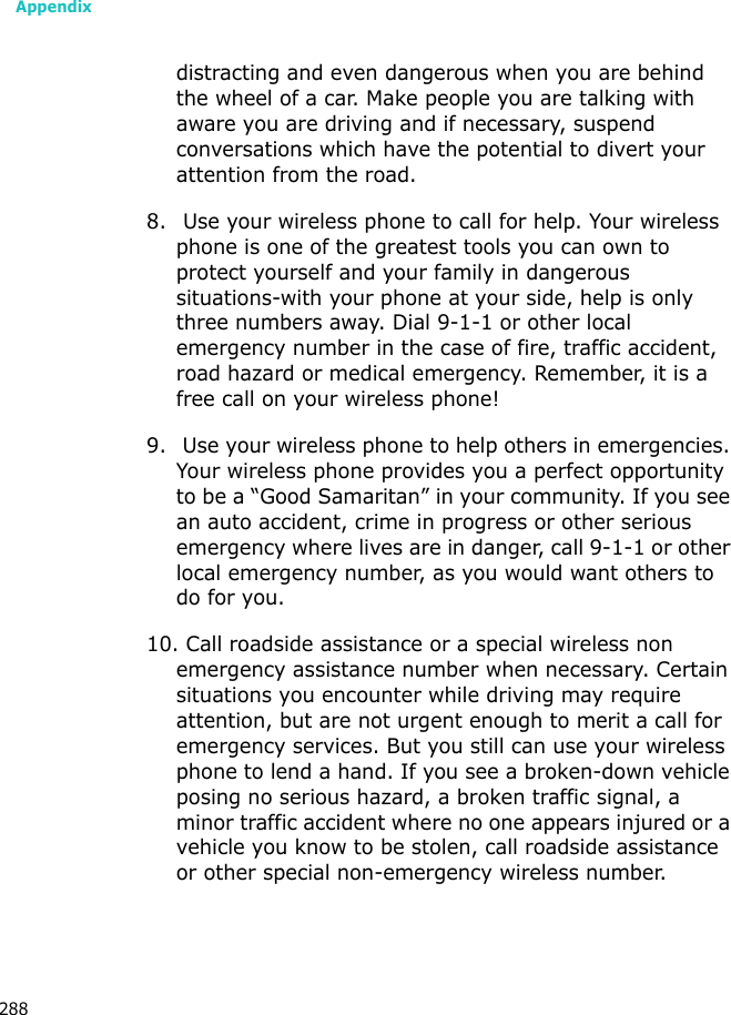 Appendix288distracting and even dangerous when you are behind the wheel of a car. Make people you are talking with aware you are driving and if necessary, suspend conversations which have the potential to divert your attention from the road.8. Use your wireless phone to call for help. Your wireless phone is one of the greatest tools you can own to protect yourself and your family in dangerous situations-with your phone at your side, help is only three numbers away. Dial 9-1-1 or other local emergency number in the case of fire, traffic accident, road hazard or medical emergency. Remember, it is a free call on your wireless phone!9. Use your wireless phone to help others in emergencies. Your wireless phone provides you a perfect opportunity to be a “Good Samaritan” in your community. If you see an auto accident, crime in progress or other serious emergency where lives are in danger, call 9-1-1 or other local emergency number, as you would want others to do for you.10. Call roadside assistance or a special wireless non emergency assistance number when necessary. Certain situations you encounter while driving may require attention, but are not urgent enough to merit a call for emergency services. But you still can use your wireless phone to lend a hand. If you see a broken-down vehicle posing no serious hazard, a broken traffic signal, a minor traffic accident where no one appears injured or a vehicle you know to be stolen, call roadside assistance or other special non-emergency wireless number.