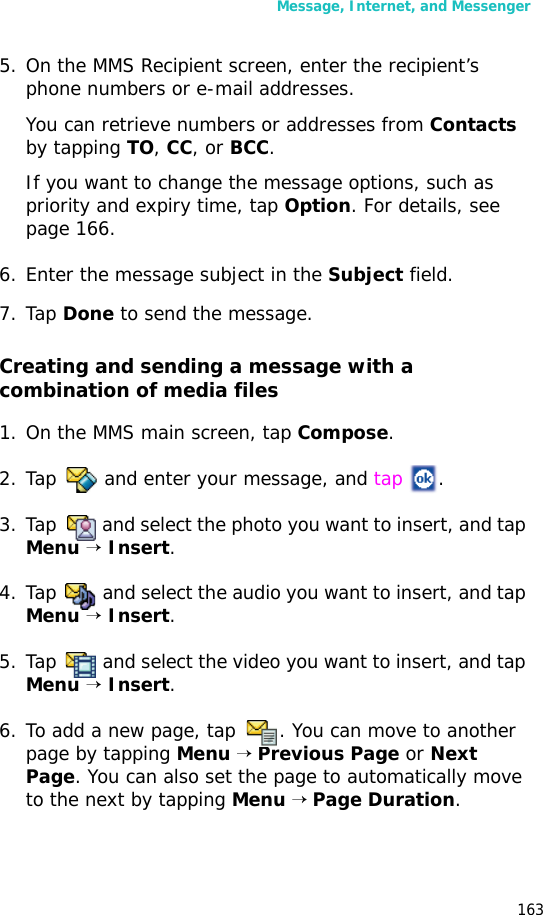 Message, Internet, and Messenger1635. On the MMS Recipient screen, enter the recipient’s phone numbers or e-mail addresses. You can retrieve numbers or addresses from Contacts by tapping TO, CC, or BCC.If you want to change the message options, such as priority and expiry time, tap Option. For details, see page 166.6. Enter the message subject in the Subject field.7. Tap Done to send the message. Creating and sending a message with a combination of media files1. On the MMS main screen, tap Compose.2. Tap and enter your message, and tap .3. Tap and select the photo you want to insert, and tap Menu → Insert. 4. Tap and select the audio you want to insert, and tap Menu → Insert.5. Tap and select the video you want to insert, and tap Menu → Insert.6. To add a new page, tap . You can move to another page by tapping Menu → Previous Page or Next Page. You can also set the page to automatically move to the next by tapping Menu → Page Duration.