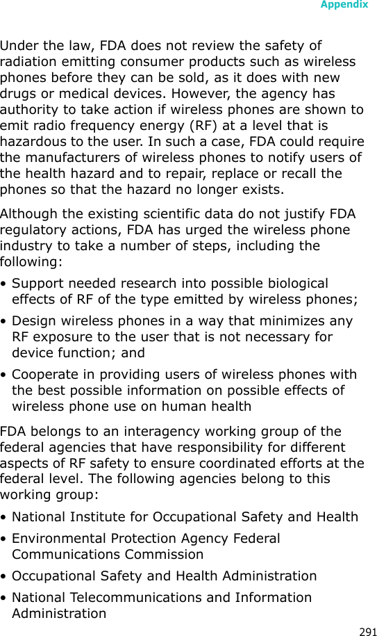 Appendix291Under the law, FDA does not review the safety of radiation emitting consumer products such as wireless phones before they can be sold, as it does with new drugs or medical devices. However, the agency has authority to take action if wireless phones are shown to emit radio frequency energy (RF) at a level that is hazardous to the user. In such a case, FDA could require the manufacturers of wireless phones to notify users of the health hazard and to repair, replace or recall the phones so that the hazard no longer exists.Although the existing scientific data do not justify FDA regulatory actions, FDA has urged the wireless phone industry to take a number of steps, including the following:• Support needed research into possible biological effects of RF of the type emitted by wireless phones;• Design wireless phones in a way that minimizes any RF exposure to the user that is not necessary for device function; and• Cooperate in providing users of wireless phones with the best possible information on possible effects of wireless phone use on human healthFDA belongs to an interagency working group of the federal agencies that have responsibility for different aspects of RF safety to ensure coordinated efforts at the federal level. The following agencies belong to this working group:• National Institute for Occupational Safety and Health• Environmental Protection Agency Federal Communications Commission• Occupational Safety and Health Administration• National Telecommunications and Information Administration