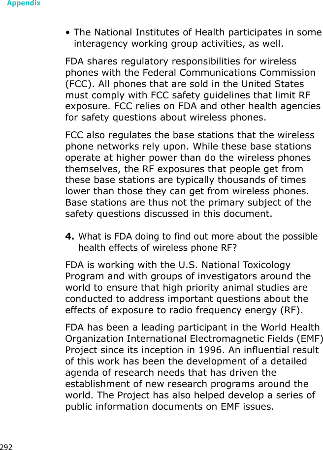 Appendix292• The National Institutes of Health participates in some interagency working group activities, as well.FDA shares regulatory responsibilities for wireless phones with the Federal Communications Commission (FCC). All phones that are sold in the United States must comply with FCC safety guidelines that limit RF exposure. FCC relies on FDA and other health agencies for safety questions about wireless phones.FCC also regulates the base stations that the wireless phone networks rely upon. While these base stations operate at higher power than do the wireless phones themselves, the RF exposures that people get from these base stations are typically thousands of times lower than those they can get from wireless phones. Base stations are thus not the primary subject of the safety questions discussed in this document.4.What is FDA doing to find out more about the possible health effects of wireless phone RF?FDA is working with the U.S. National Toxicology Program and with groups of investigators around the world to ensure that high priority animal studies are conducted to address important questions about the effects of exposure to radio frequency energy (RF).FDA has been a leading participant in the World Health Organization International Electromagnetic Fields (EMF) Project since its inception in 1996. An influential result of this work has been the development of a detailed agenda of research needs that has driven the establishment of new research programs around the world. The Project has also helped develop a series of public information documents on EMF issues.