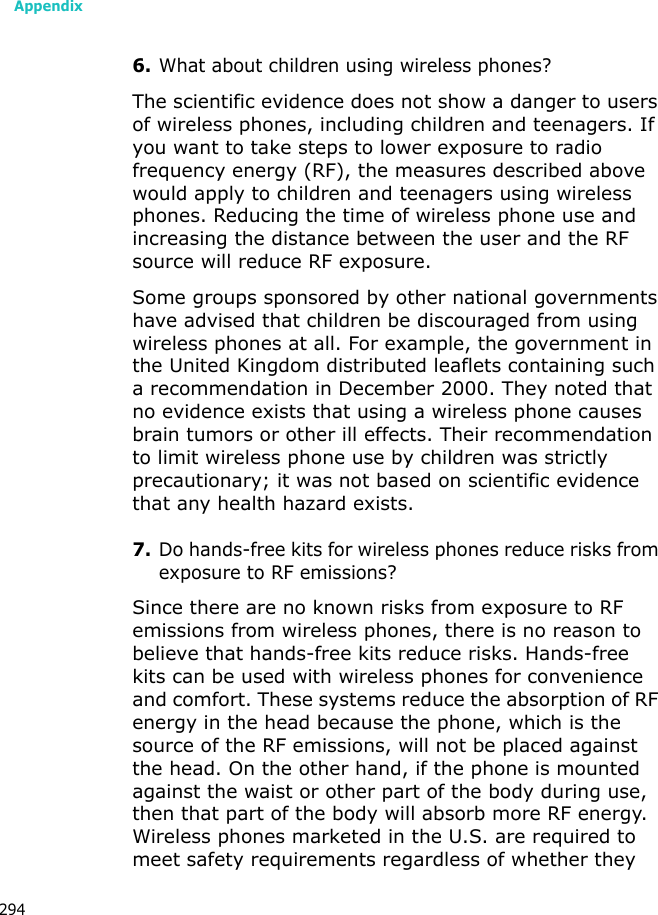 Appendix2946.What about children using wireless phones?The scientific evidence does not show a danger to users of wireless phones, including children and teenagers. If you want to take steps to lower exposure to radio frequency energy (RF), the measures described above would apply to children and teenagers using wireless phones. Reducing the time of wireless phone use and increasing the distance between the user and the RF source will reduce RF exposure.Some groups sponsored by other national governments have advised that children be discouraged from using wireless phones at all. For example, the government in the United Kingdom distributed leaflets containing such a recommendation in December 2000. They noted that no evidence exists that using a wireless phone causes brain tumors or other ill effects. Their recommendation to limit wireless phone use by children was strictly precautionary; it was not based on scientific evidence that any health hazard exists.7.Do hands-free kits for wireless phones reduce risks from exposure to RF emissions?Since there are no known risks from exposure to RF emissions from wireless phones, there is no reason to believe that hands-free kits reduce risks. Hands-free kits can be used with wireless phones for convenience and comfort. These systems reduce the absorption of RF energy in the head because the phone, which is the source of the RF emissions, will not be placed against the head. On the other hand, if the phone is mounted against the waist or other part of the body during use, then that part of the body will absorb more RF energy. Wireless phones marketed in the U.S. are required to meet safety requirements regardless of whether they