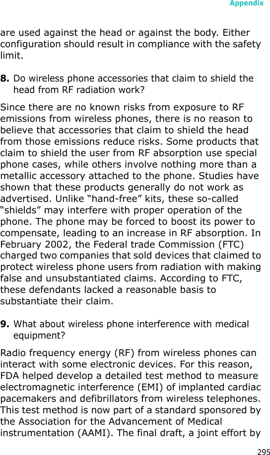 Appendix295are used against the head or against the body. Either configuration should result in compliance with the safety limit.8.Do wireless phone accessories that claim to shield the head from RF radiation work?Since there are no known risks from exposure to RF emissions from wireless phones, there is no reason to believe that accessories that claim to shield the head from those emissions reduce risks. Some products that claim to shield the user from RF absorption use special phone cases, while others involve nothing more than a metallic accessory attached to the phone. Studies have shown that these products generally do not work as advertised. Unlike “hand-free” kits, these so-called “shields” may interfere with proper operation of the phone. The phone may be forced to boost its power to compensate, leading to an increase in RF absorption. In February 2002, the Federal trade Commission (FTC) charged two companies that sold devices that claimed to protect wireless phone users from radiation with making false and unsubstantiated claims. According to FTC, these defendants lacked a reasonable basis to substantiate their claim.9.What about wireless phone interference with medical equipment?Radio frequency energy (RF) from wireless phones can interact with some electronic devices. For this reason, FDA helped develop a detailed test method to measure electromagnetic interference (EMI) of implanted cardiac pacemakers and defibrillators from wireless telephones. This test method is now part of a standard sponsored by the Association for the Advancement of Medical instrumentation (AAMI). The final draft, a joint effort by