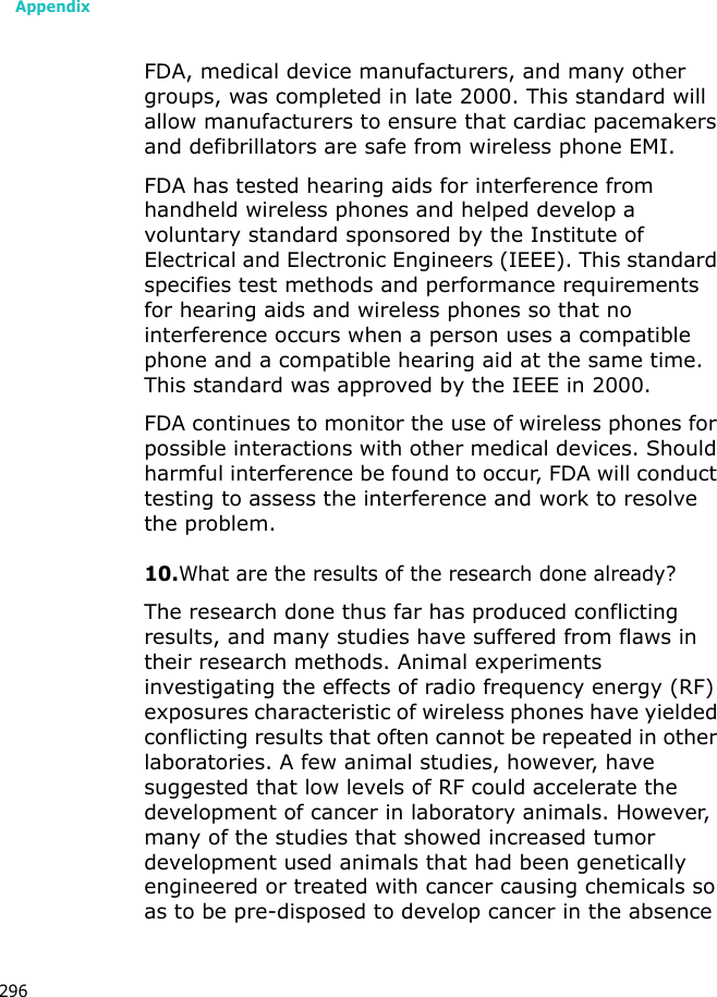 Appendix296FDA, medical device manufacturers, and many other groups, was completed in late 2000. This standard will allow manufacturers to ensure that cardiac pacemakers and defibrillators are safe from wireless phone EMI.FDA has tested hearing aids for interference from handheld wireless phones and helped develop a voluntary standard sponsored by the Institute of Electrical and Electronic Engineers (IEEE). This standard specifies test methods and performance requirements for hearing aids and wireless phones so that no interference occurs when a person uses a compatible phone and a compatible hearing aid at the same time. This standard was approved by the IEEE in 2000.FDA continues to monitor the use of wireless phones for possible interactions with other medical devices. Should harmful interference be found to occur, FDA will conduct testing to assess the interference and work to resolve the problem.10.What are the results of the research done already?The research done thus far has produced conflicting results, and many studies have suffered from flaws in their research methods. Animal experiments investigating the effects of radio frequency energy (RF) exposures characteristic of wireless phones have yielded conflicting results that often cannot be repeated in other laboratories. A few animal studies, however, have suggested that low levels of RF could accelerate the development of cancer in laboratory animals. However, many of the studies that showed increased tumor development used animals that had been genetically engineered or treated with cancer causing chemicals so as to be pre-disposed to develop cancer in the absence
