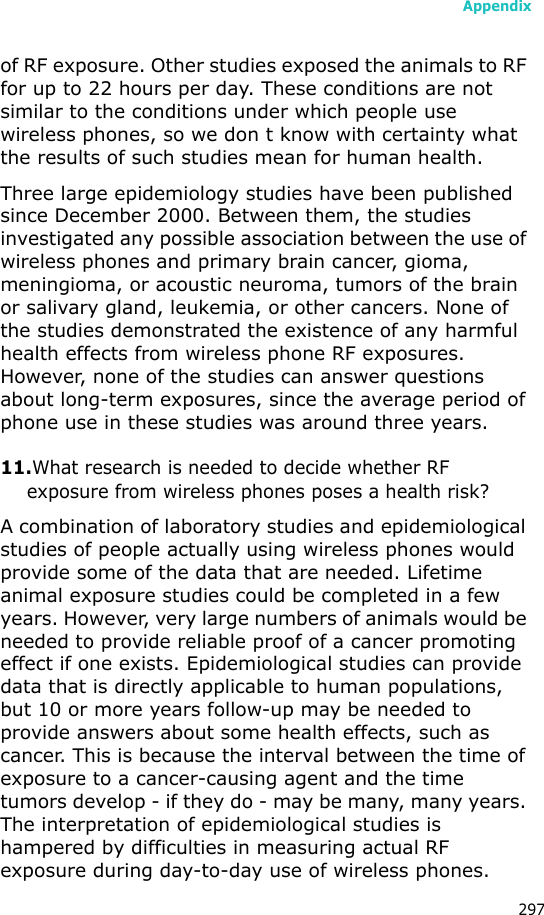 Appendix297of RF exposure. Other studies exposed the animals to RF for up to 22 hours per day. These conditions are not similar to the conditions under which people use wireless phones, so we don t know with certainty what the results of such studies mean for human health.Three large epidemiology studies have been published since December 2000. Between them, the studies investigated any possible association between the use of wireless phones and primary brain cancer, gioma, meningioma, or acoustic neuroma, tumors of the brain or salivary gland, leukemia, or other cancers. None of the studies demonstrated the existence of any harmful health effects from wireless phone RF exposures. However, none of the studies can answer questions about long-term exposures, since the average period of phone use in these studies was around three years.11.What research is needed to decide whether RF exposure from wireless phones poses a health risk?A combination of laboratory studies and epidemiological studies of people actually using wireless phones would provide some of the data that are needed. Lifetime animal exposure studies could be completed in a few years. However, very large numbers of animals would be needed to provide reliable proof of a cancer promoting effect if one exists. Epidemiological studies can provide data that is directly applicable to human populations, but 10 or more years follow-up may be needed to provide answers about some health effects, such as cancer. This is because the interval between the time of exposure to a cancer-causing agent and the time tumors develop - if they do - may be many, many years. The interpretation of epidemiological studies is hampered by difficulties in measuring actual RF exposure during day-to-day use of wireless phones.