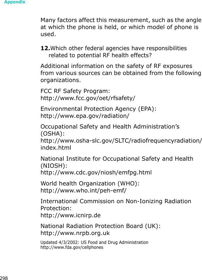 Appendix298Many factors affect this measurement, such as the angle at which the phone is held, or which model of phone is used.12.Which other federal agencies have responsibilities related to potential RF health effects?Additional information on the safety of RF exposures from various sources can be obtained from the following organizations.FCC RF Safety Program:http://www.fcc.gov/oet/rfsafety/Environmental Protection Agency (EPA):http://www.epa.gov/radiation/Occupational Safety and Health Administration’s (OSHA):http://www.osha-slc.gov/SLTC/radiofrequencyradiation/index.htmlNational Institute for Occupational Safety and Health (NIOSH):http://www.cdc.gov/niosh/emfpg.htmlWorld health Organization (WHO):http://www.who.int/peh-emf/International Commission on Non-Ionizing Radiation Protection:http://www.icnirp.deNational Radiation Protection Board (UK):http://www.nrpb.org.ukUpdated 4/3/2002: US Food and Drug Administration http://www.fda.gov/cellphones